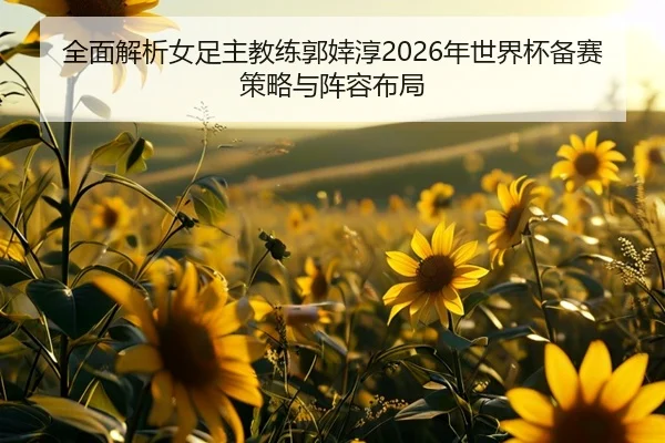 全面解析女足主教练郭婞淳2026年世界杯备赛策略与阵容布局